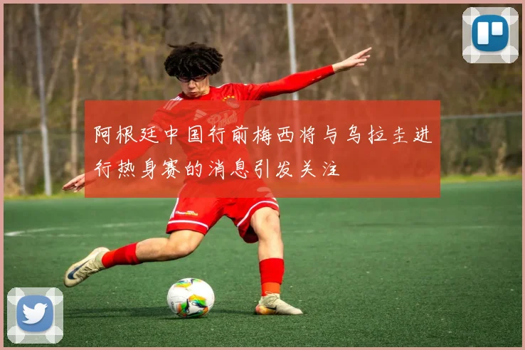 阿根廷中国行前梅西将与乌拉圭进行热身赛的消息引发关注