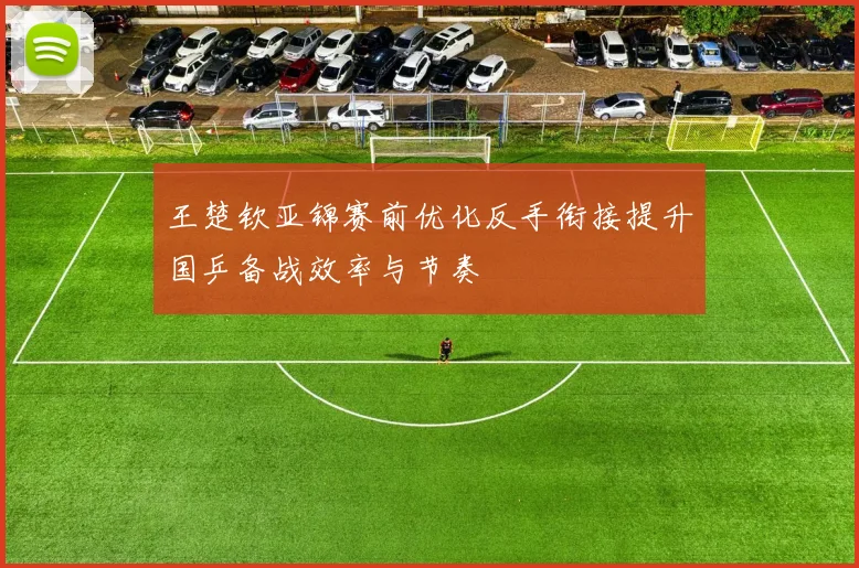 王楚钦亚锦赛前优化反手衔接提升国乒备战效率与节奏