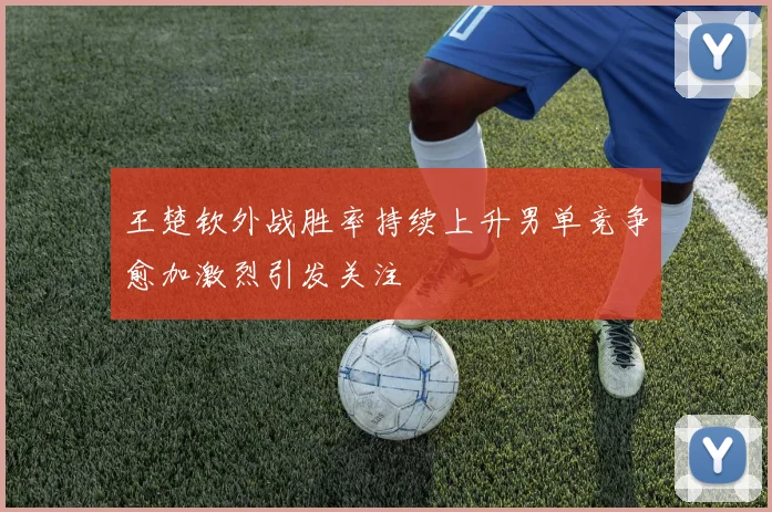 王楚钦外战胜率持续上升男单竞争愈加激烈引发关注