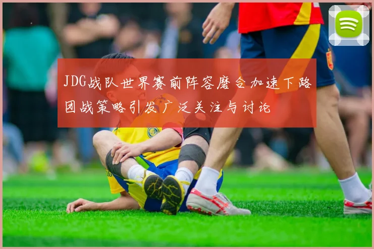 JDG战队世界赛前阵容磨合加速下路团战策略引发广泛关注与讨论