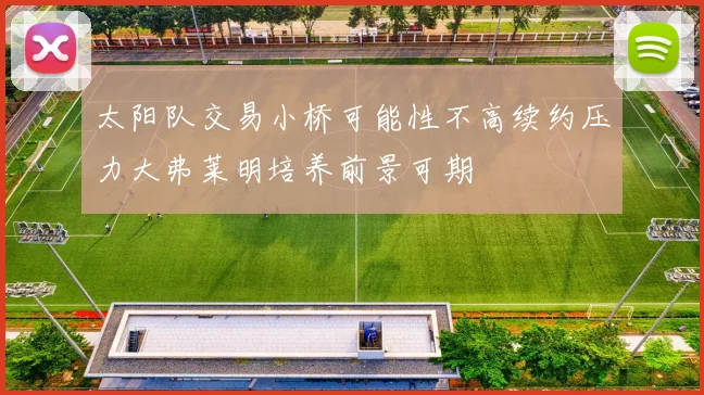太阳队交易小桥可能性不高续约压力大弗莱明培养前景可期