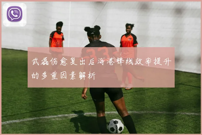 武磊伤愈复出后海港锋线效率提升的多重因素解析
