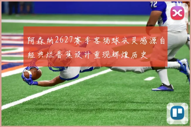 阿森纳2627赛季客场球衣灵感源自经典烂香蕉设计重现辉煌历史