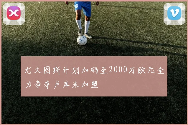 尤文图斯计划加码至2000万欧元全力争夺卢库米加盟
