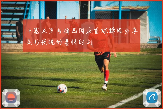 卡塞米罗与梅西同庆首球瞬间分享美妙夜晚的喜悦时刻